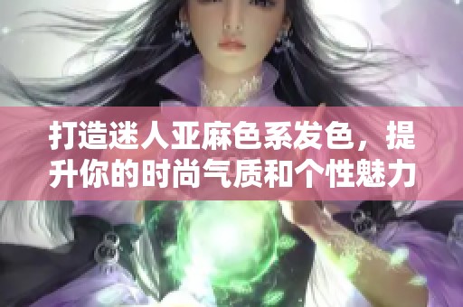 打造迷人亚麻色系发色，提升你的时尚气质和个性魅力