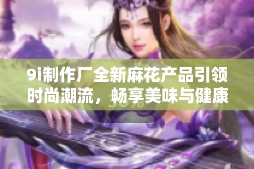 9i制作厂全新麻花产品引领时尚潮流，畅享美味与健康的完美结合