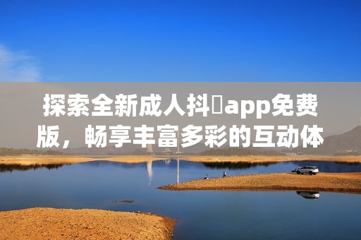 探索全新成人抖抈app免费版，畅享丰富多彩的互动体验和精彩内容