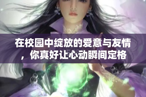 在校园中绽放的爱意与友情，你真好让心动瞬间定格