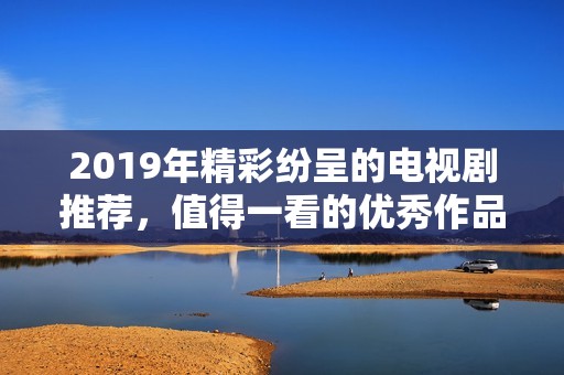 2019年精彩纷呈的电视剧推荐，值得一看的优秀作品汇总