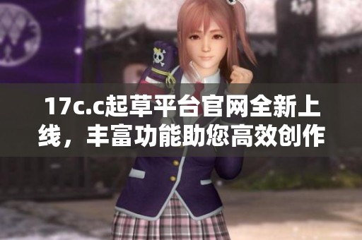 17c.c起草平台官网全新上线，丰富功能助您高效创作与合作