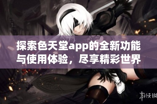 探索色天堂app的全新功能与使用体验，尽享精彩世界