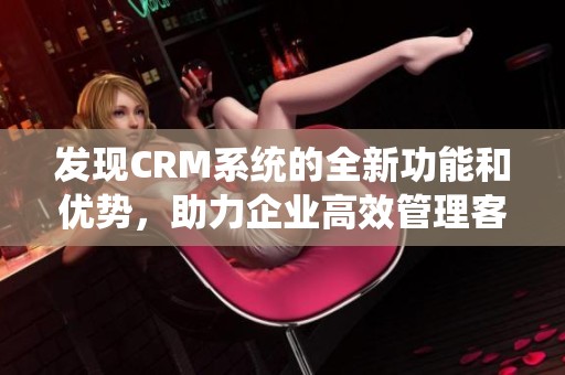 发现CRM系统的全新功能和优势，助力企业高效管理客户关系