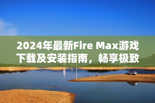 2024年最新Fire Max游戏下载及安装指南，畅享极致战斗体验