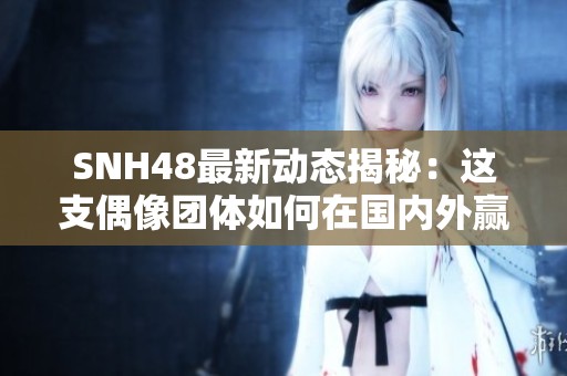 SNH48最新动态揭秘：这支偶像团体如何在国内外赢得粉丝热爱