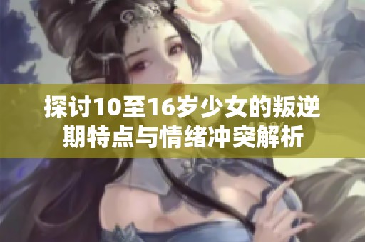 探讨10至16岁少女的叛逆期特点与情绪冲突解析