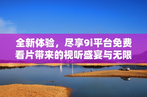 全新体验，尽享9i平台免费看片带来的视听盛宴与无限乐趣