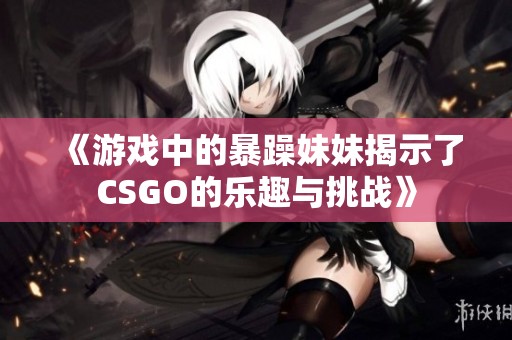 《游戏中的暴躁妹妹揭示了CSGO的乐趣与挑战》