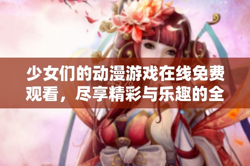 少女们的动漫游戏在线免费观看，尽享精彩与乐趣的全新体验