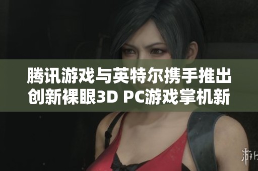 腾讯游戏与英特尔携手推出创新裸眼3D PC游戏掌机新品