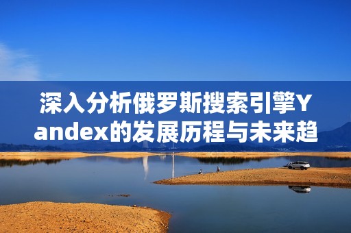 深入分析俄罗斯搜索引擎Yandex的发展历程与未来趋势