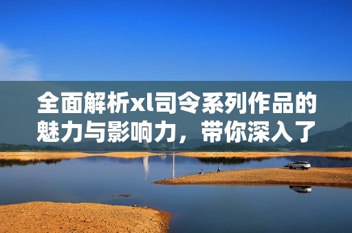 全面解析xl司令系列作品的魅力与影响力，带你深入了解其精彩世界