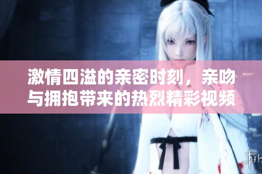 激情四溢的亲密时刻，亲吻与拥抱带来的热烈精彩视频体验