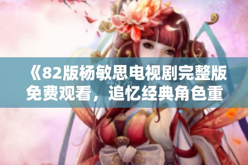《82版杨敏思电视剧完整版免费观看，追忆经典角色重温动人情节》