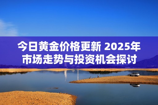 今日黄金价格更新 2025年市场走势与投资机会探讨