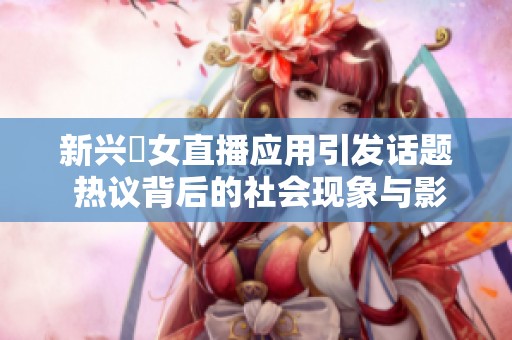 新兴祼女直播应用引发话题 热议背后的社会现象与影响