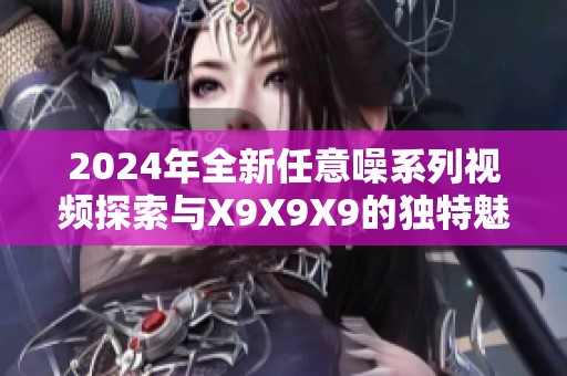 2024年全新任意噪系列视频探索与X9X9X9的独特魅力分析