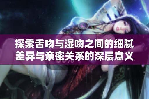 探索舌吻与湿吻之间的细腻差异与亲密关系的深层意义