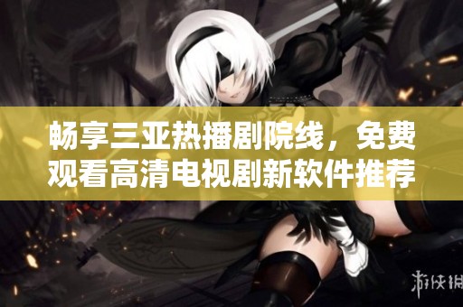 畅享三亚热播剧院线，免费观看高清电视剧新软件推荐