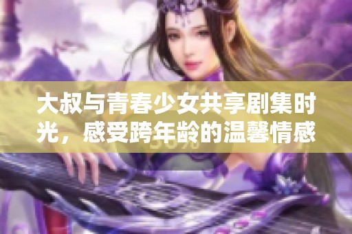 大叔与青春少女共享剧集时光，感受跨年龄的温馨情感故事