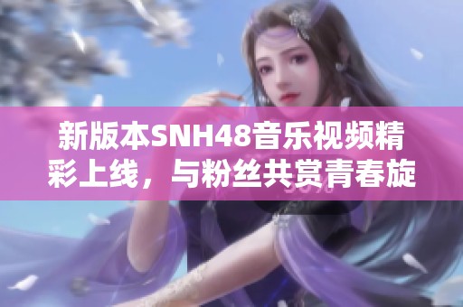 新版本SNH48音乐视频精彩上线，与粉丝共赏青春旋律之旅