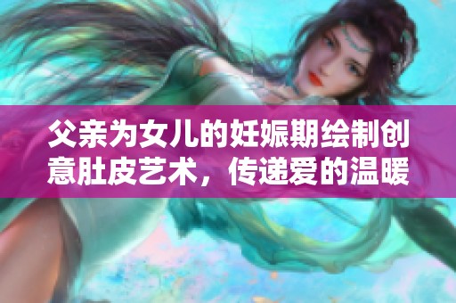 父亲为女儿的妊娠期绘制创意肚皮艺术，传递爱的温暖与陪伴