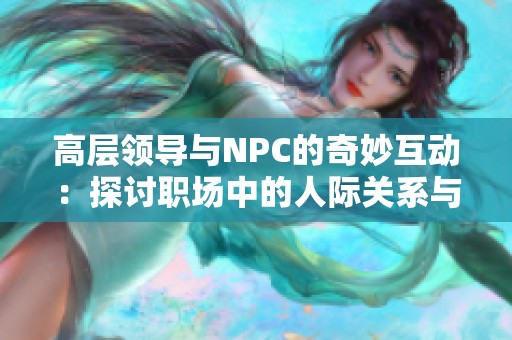 高层领导与NPC的奇妙互动：探讨职场中的人际关系与权力游戏