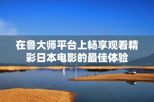 在鲁大师平台上畅享观看精彩日本电影的最佳体验