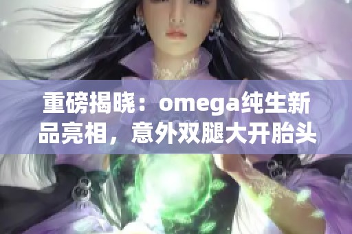 重磅揭晓：omega纯生新品亮相，意外双腿大开胎头坠落引发关注