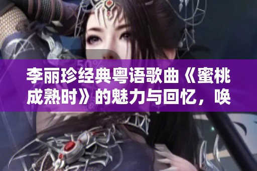 李丽珍经典粤语歌曲《蜜桃成熟时》的魅力与回忆，唤起无尽思绪