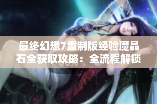 最终幻想7重制版经验魔晶石全获取攻略：全流程解锁方法详解