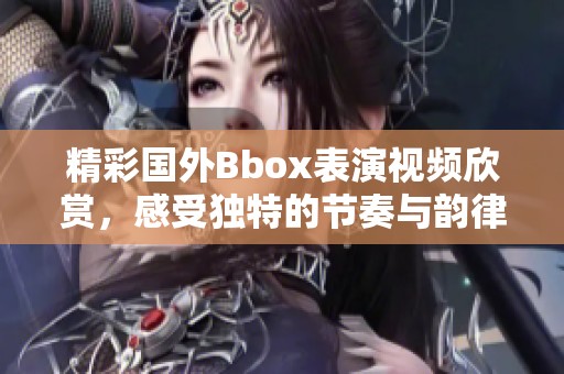 精彩国外Bbox表演视频欣赏，感受独特的节奏与韵律魅力