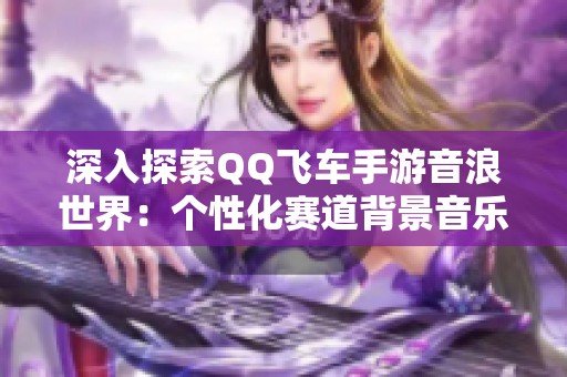 深入探索QQ飞车手游音浪世界：个性化赛道背景音乐全揭秘