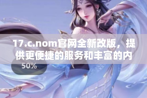 17.c.nom官网全新改版，提供更便捷的服务和丰富的内容体验