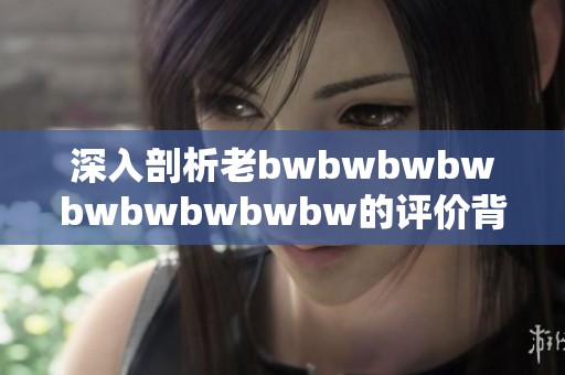 深入剖析老bwbwbwbwbwbwbwbwbw的评价背后的真实含义与影响因素