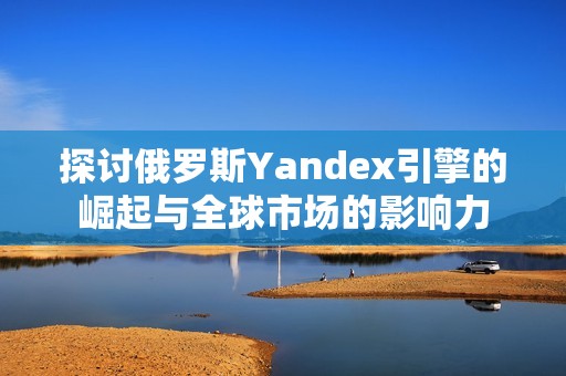 探讨俄罗斯Yandex引擎的崛起与全球市场的影响力