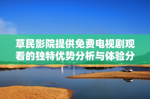 草民影院提供免费电视剧观看的独特优势分析与体验分享