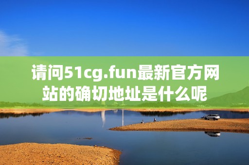 请问51cg.fun最新官方网站的确切地址是什么呢