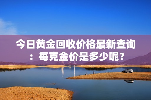 今日黄金回收价格最新查询：每克金价是多少呢？