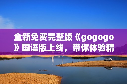 全新免费完整版《gogogo》国语版上线，带你体验精彩内容之旅