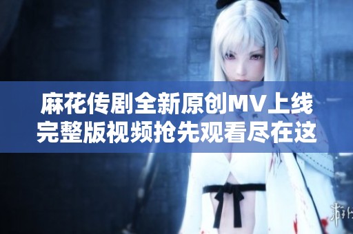 麻花传剧全新原创MV上线完整版视频抢先观看尽在这里
