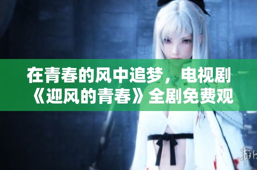 在青春的风中追梦，电视剧《迎风的青春》全剧免费观看！