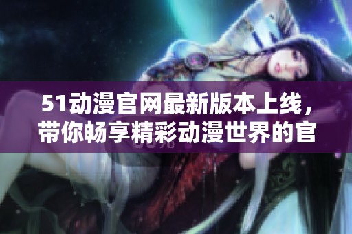 51动漫官网最新版本上线，带你畅享精彩动漫世界的官方入口