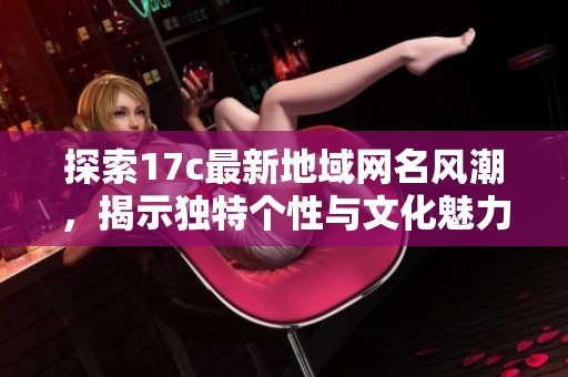 探索17c最新地域网名风潮，揭示独特个性与文化魅力的全新趋势