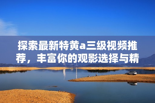 探索最新特黄a三级视频推荐，丰富你的观影选择与精彩体验