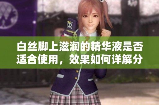 白丝脚上滋润的精华液是否适合使用，效果如何详解分析