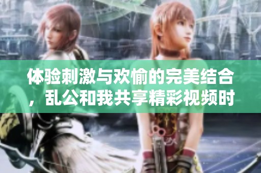 体验刺激与欢愉的完美结合，乱公和我共享精彩视频时光