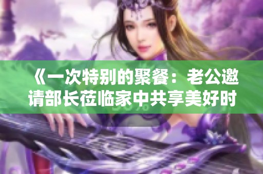 《一次特别的聚餐：老公邀请部长莅临家中共享美好时光》