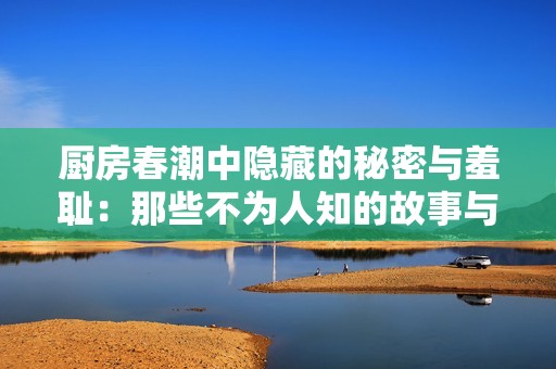 厨房春潮中隐藏的秘密与羞耻：那些不为人知的故事与情感纠葛